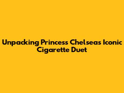 Unpacking Princess Chelsea's Iconic 'Cigarette Duet'