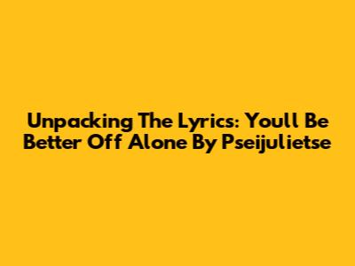 Unpacking The Lyrics: You'll Be Better Off Alone By Pseijulietse
