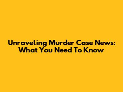 Unraveling Murder Case News: What You Need To Know