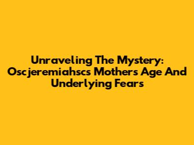 Unraveling The Mystery: Oscjeremiahsc's Mother's Age And Underlying Fears