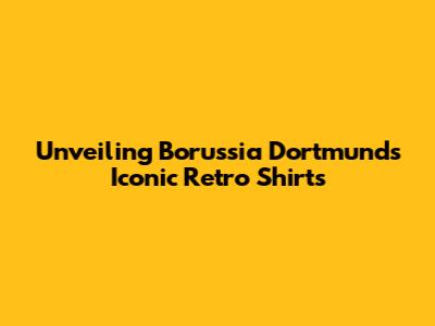 Unveiling Borussia Dortmund's Iconic Retro Shirts