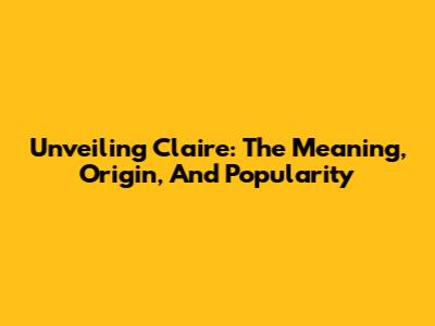 Unveiling Claire: The Meaning, Origin, And Popularity