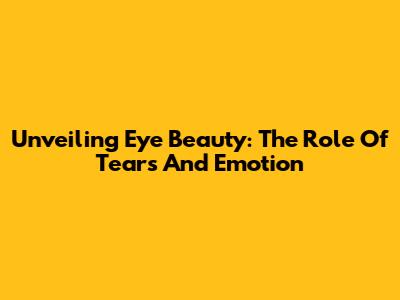 Unveiling Eye Beauty: The Role Of Tears And Emotion
