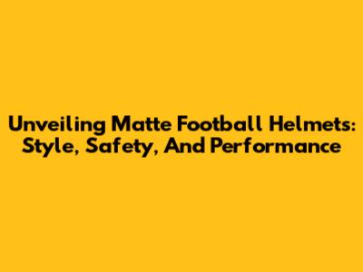 Unveiling Matte Football Helmets: Style, Safety, And Performance