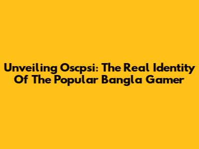 Unveiling Oscpsi: The Real Identity Of The Popular Bangla Gamer