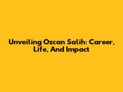 Unveiling Ozcan Salih: Career, Life, And Impact