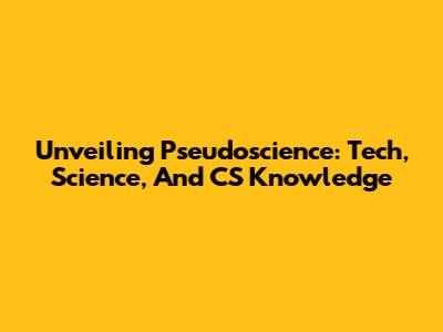Unveiling Pseudoscience: Tech, Science, And CS Knowledge
