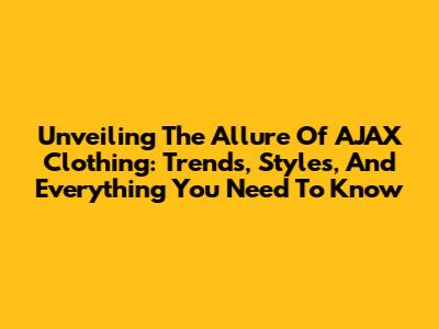 Unveiling The Allure Of AJAX Clothing: Trends, Styles, And Everything You Need To Know