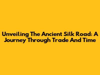 Unveiling The Ancient Silk Road: A Journey Through Trade And Time