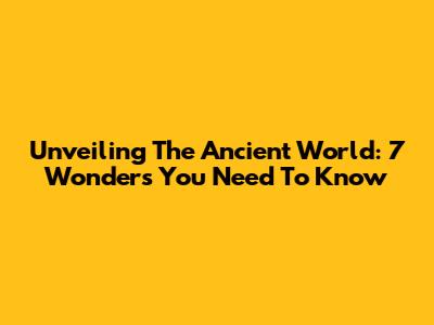Unveiling The Ancient World: 7 Wonders You Need To Know