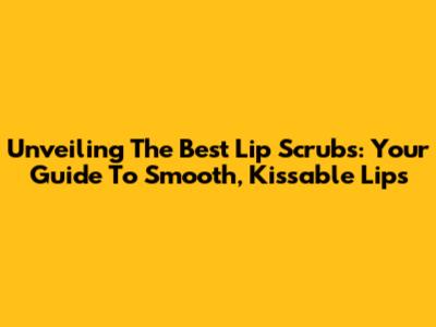 Unveiling The Best Lip Scrubs: Your Guide To Smooth, Kissable Lips