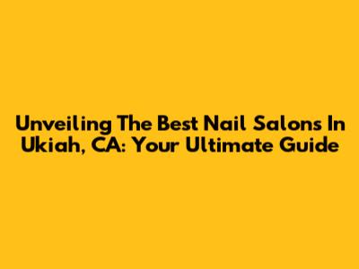 Unveiling The Best Nail Salons In Ukiah, CA: Your Ultimate Guide