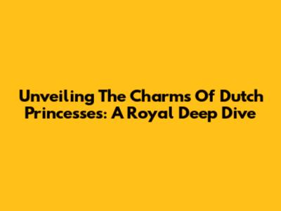 Unveiling The Charms Of Dutch Princesses: A Royal Deep Dive