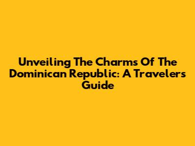 Unveiling The Charms Of The Dominican Republic: A Traveler's Guide