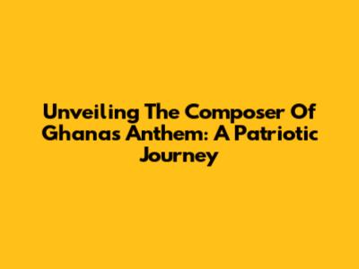 Unveiling The Composer Of Ghana's Anthem: A Patriotic Journey