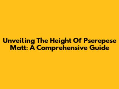Unveiling The Height Of Pserepese Matt: A Comprehensive Guide