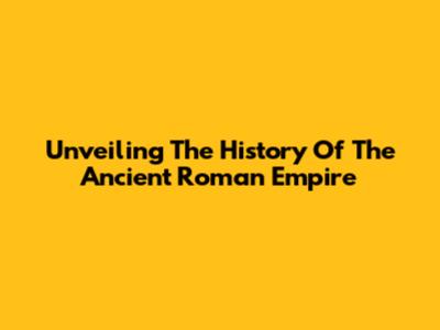 Unveiling The History Of The Ancient Roman Empire