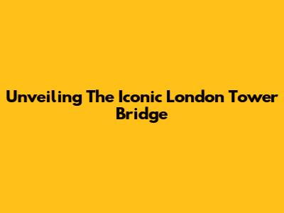 Unveiling The Iconic London Tower Bridge