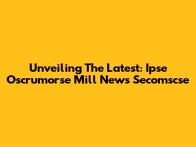 Unveiling The Latest: Ipse Oscrumorse Mill News Secomscse