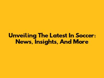Unveiling The Latest In Soccer: News, Insights, And More