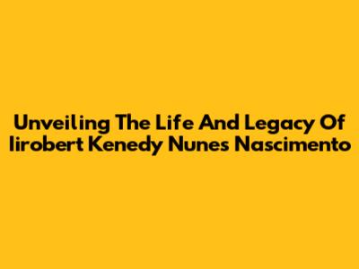 Unveiling The Life And Legacy Of Iirobert Kenedy Nunes Nascimento