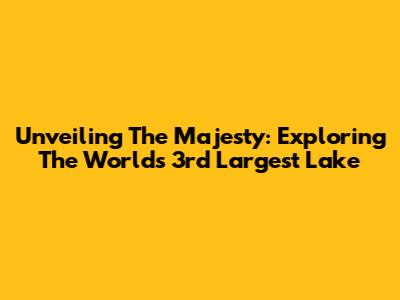 Unveiling The Majesty: Exploring The World's 3rd Largest Lake