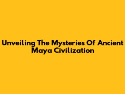 Unveiling The Mysteries Of Ancient Maya Civilization