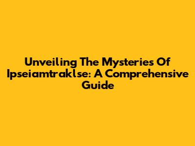 Unveiling The Mysteries Of Ipseiamtraklse: A Comprehensive Guide