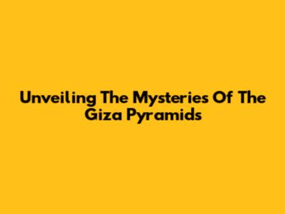 Unveiling The Mysteries Of The Giza Pyramids