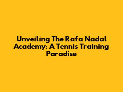 Unveiling The Rafa Nadal Academy: A Tennis Training Paradise