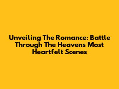 Unveiling The Romance: Battle Through The Heavens' Most Heartfelt Scenes