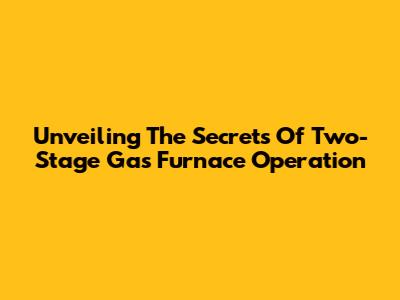 Unveiling The Secrets Of Two-Stage Gas Furnace Operation