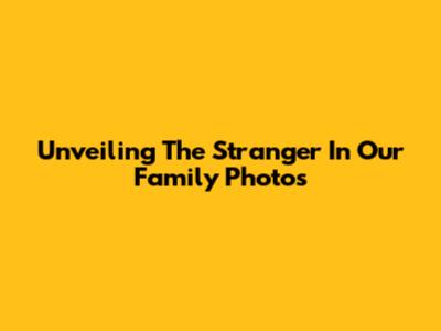 Unveiling The Stranger In Our Family Photos