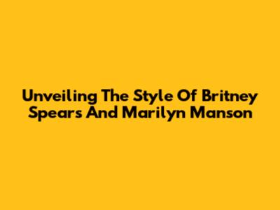 Unveiling The Style Of Britney Spears And Marilyn Manson