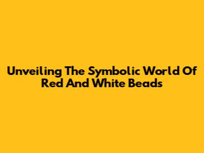 Unveiling The Symbolic World Of Red And White Beads