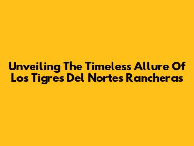 Unveiling The Timeless Allure Of Los Tigres Del Norte's Rancheras