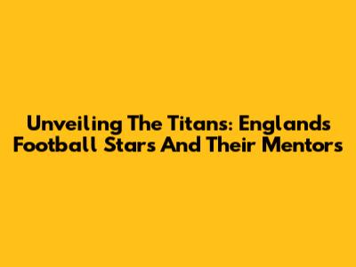 Unveiling The Titans: England's Football Stars And Their Mentors