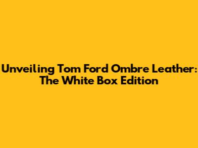 Unveiling Tom Ford Ombre Leather: The White Box Edition