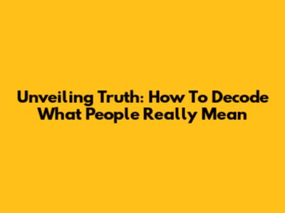 Unveiling Truth: How To Decode What People Really Mean