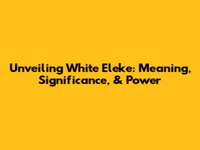 Unveiling White Eleke: Meaning, Significance, & Power
