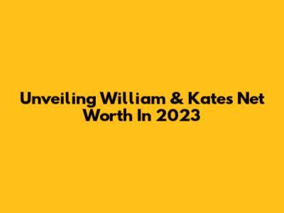 Unveiling William & Kate's Net Worth In 2023