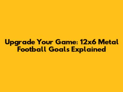 Upgrade Your Game: 12x6 Metal Football Goals Explained
