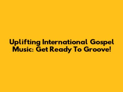 Uplifting International Gospel Music: Get Ready To Groove!