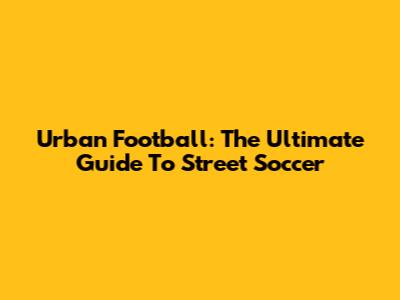 Urban Football: The Ultimate Guide To Street Soccer