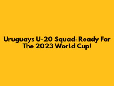 Uruguay's U-20 Squad: Ready For The 2023 World Cup!