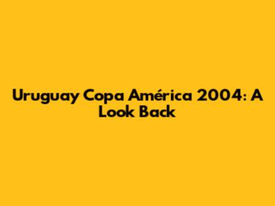 Uruguay Copa América 2004: A Look Back
