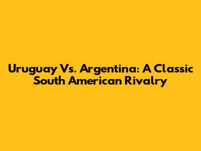 Uruguay Vs. Argentina: A Classic South American Rivalry