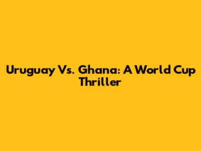 Uruguay Vs. Ghana: A World Cup Thriller