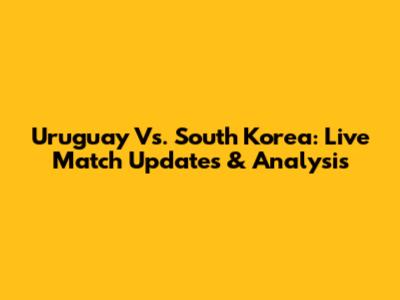 Uruguay Vs. South Korea: Live Match Updates & Analysis
