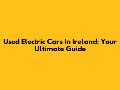 Used Electric Cars In Ireland: Your Ultimate Guide